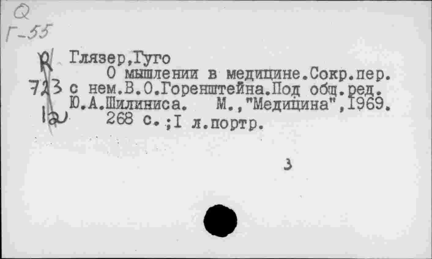 ﻿Глязер,Гуго
О мышлении в медицине.Сокр.пер. с нем.В.О.Горенштейна.Под общ.ред. Ю.А.Шилиниса. М.»"Медицина",1969.
268 с.;1 л.портр.
3